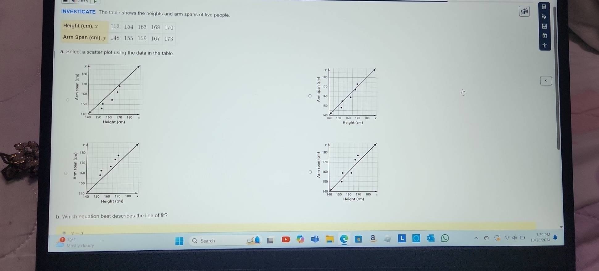 INVESTIGATE The table shows the heights and arm spans of five people. 
i 
Height (cm), x 153 154 163 168 170
Arm Span (cm), y 148 155 159 167 173
a. Select a scatter plot using the data in the table. 

。 

Height (cm) 

: 
E 
Height (cm) 
b. Which equation best describes the line of fit?
v=x
7:59 PM 
78' F Q Search 
a 
10/28/2024 
Mastly cloudy