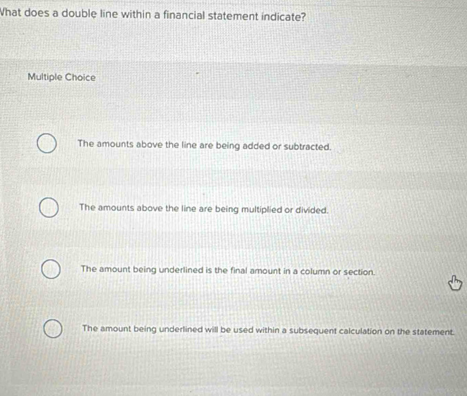 hat does a double line within a financial statement indicate?
Multiple Choice
The amounts above the line are being added or subtracted.
The amounts above the line are being multiplied or divided.
The amount being underlined is the final amount in a column or section.
The amount being underlined will be used within a subsequent calculation on the statement.