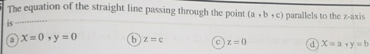 The equation of the straight line passing through the point (a,b,c) parallels to the z -axis
is
a x=0, y=0
b z=c
c z=0
d X=a, y=b