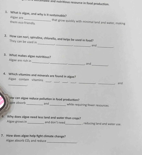sustainable and nutritious resource in food production. 
1. What is algae, and why is it sustainable? 
Algae are _that grow quickly with minimal land and water, making 
them eco-friendly. 
2. How can nori, spirulina, chlorella, and kelps be used in food? 
_ 
_ 
They can be used in 
_ 
_, and 
3. What makes algae nutritious? 
_ 
Algae are rich in 
_ 
_, _, and 
4. Which vitamins and minerals are found in algae? 
_ 
_ 
_ 
__ 
Algae contain vitamins 
_and 
_, 
'ow can algae reduce pollution in food production? 
gae absorb _and_ while requiring fewer resources. 
6. Why does algae need less land and water than crops? 
Algae grows in _and don’t need_ , reducing land and water use. 
7. How does algae help fight climate change? 
Algae absorb CO_2 and reduce 
_ .