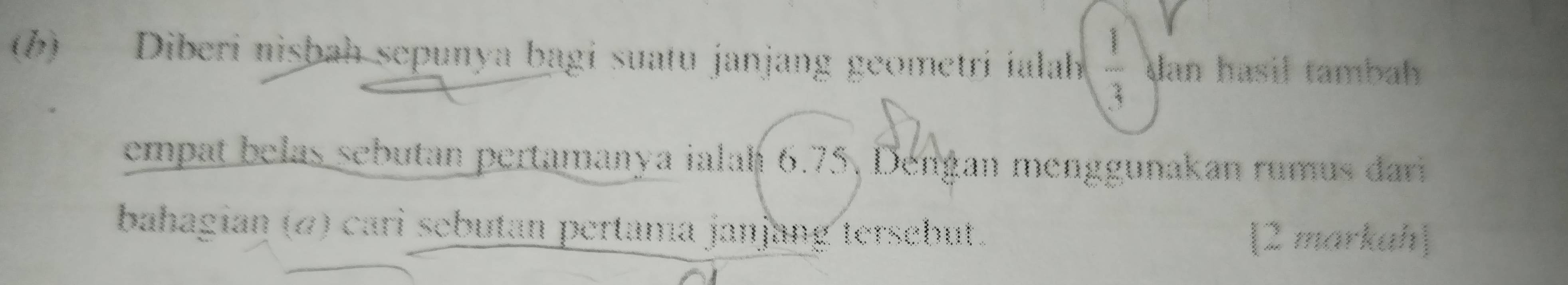 (6) Diberi nisbah sepunya bagi suatu janjang geometri ialah  1/3  dan hasil tambah 
empat belas sebutan pertamanya ialah 6.75, Dengan menggunakan rumus dari 
bahagian (ω) cari sebutan pertama janjang tersebut. 
[2 markah]