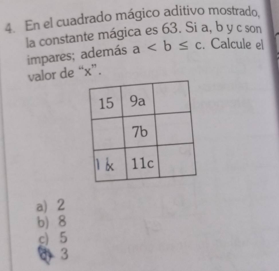 En el cuadrado mágico aditivo mostrado,
la constante mágica es 63. Si a, b y c son
impares; además a. Calcule el
valor de “ x ”.
a 2
b) 8
c) 5
4 3