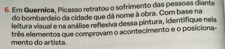 Em Guernica, Picasso retratou o sofrimento das pessoas diante 
do bombardeio da cidade que dá nome à obra. Com base na 
leitura visual e na análise reflexiva dessa pintura, identifique nela 
três elementos que comprovam o acontecimento e o posiciona- 
mento do artista.