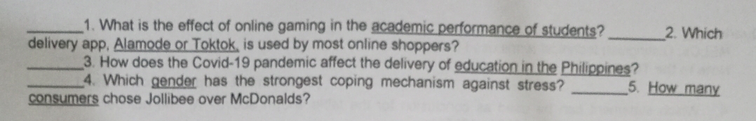 What is the effect of online gaming in the academic performance of students? _2. Which 
delivery app, Alamode or Toktok, is used by most online shoppers? 
_3. How does the Covid-19 pandemic affect the delivery of education in the Philippines? 
_4. Which gender has the strongest coping mechanism against stress? _5. How many 
consumers chose Jollibee over McDonalds?