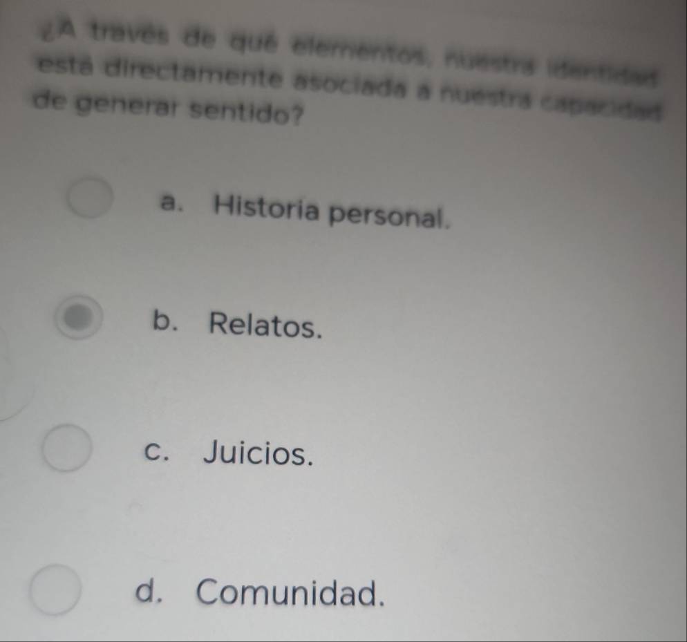 A travês de qué elementos, nuestra identidas
está directamente asociada a nuestrá capacidad
de generar sentido?
a. Historia personal.
b. Relatos.
c. Juicios.
d. Comunidad.