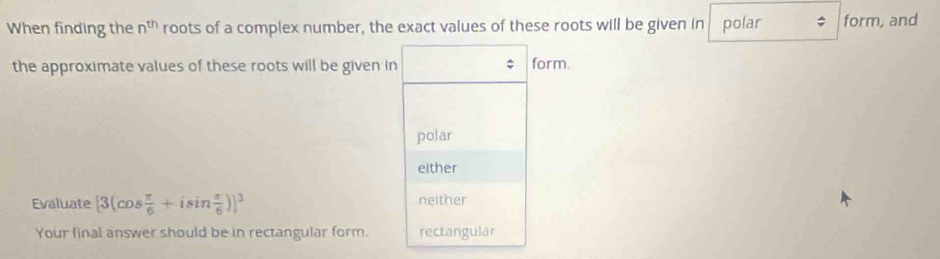 When finding the n^(th) roots of a complex number, the exact values of these roots will be given in polar ; form, and
the approximate values of these roots will be given in form.
polar
either
Evaluate [3(cos  π /6 +isin  π /6 )]^3 neither
Your final answer should be in rectangular form. rectangular