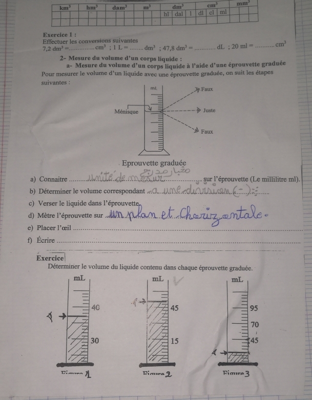 Effectuer les conversions suivantes
7,2dm^3= _ cm^3:1L= _ dm^3;47,8dm^3= _dL ; 20ml= _ cm^3
2- Mesure du volume d’un corps liquide :
a- Mesure du volume d^7 un corps liquide à l'aide d^3 une éprouvette graduée
Pour mesurer le volume d'un liquide avec une éprouvette graduée, on suit les étapes
suivantes :
a) Connaitre _sur l’éprouvette (Le millilitre ml).
b) Déterminer le volume correspondant_
c) Verser le liquide dans l'éprouvette
d) Mètre l'éprouvette sur_
e) Placer l’œil_
f) Écrire_
_
_
Exercice
Déterminer le volume du liquide contenu dans chaque éprouvette graduée.