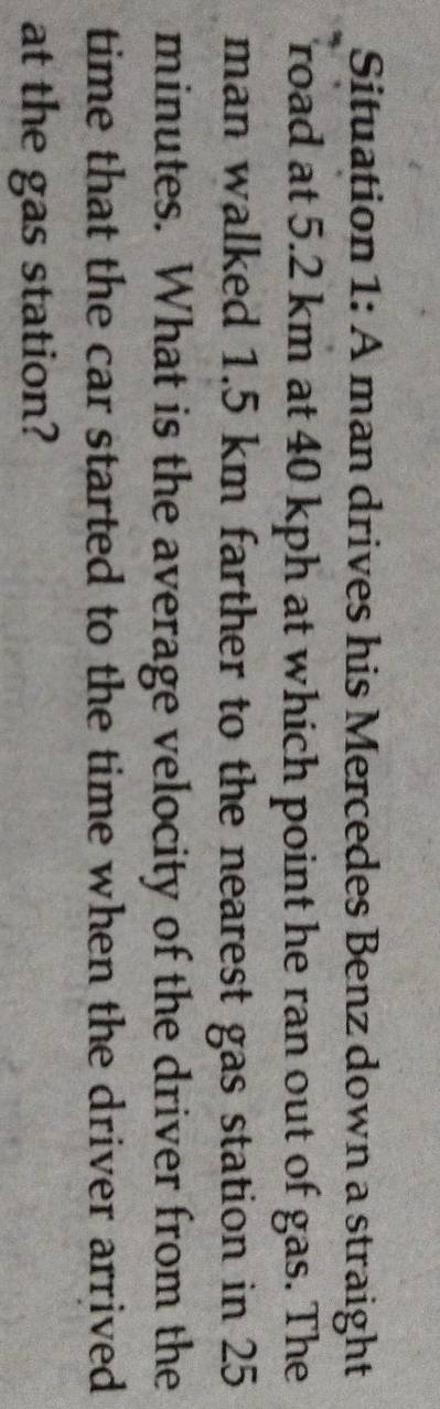 Situation 1: A man drives his Mercedes Benz down a straight 
road at 5.2 km at 40 kph at which point he ran out of gas. The 
man walked 1.5 km farther to the nearest gas station in 25
minutes. What is the average velocity of the driver from the 
time that the car started to the time when the driver arrived 
at the gas station?