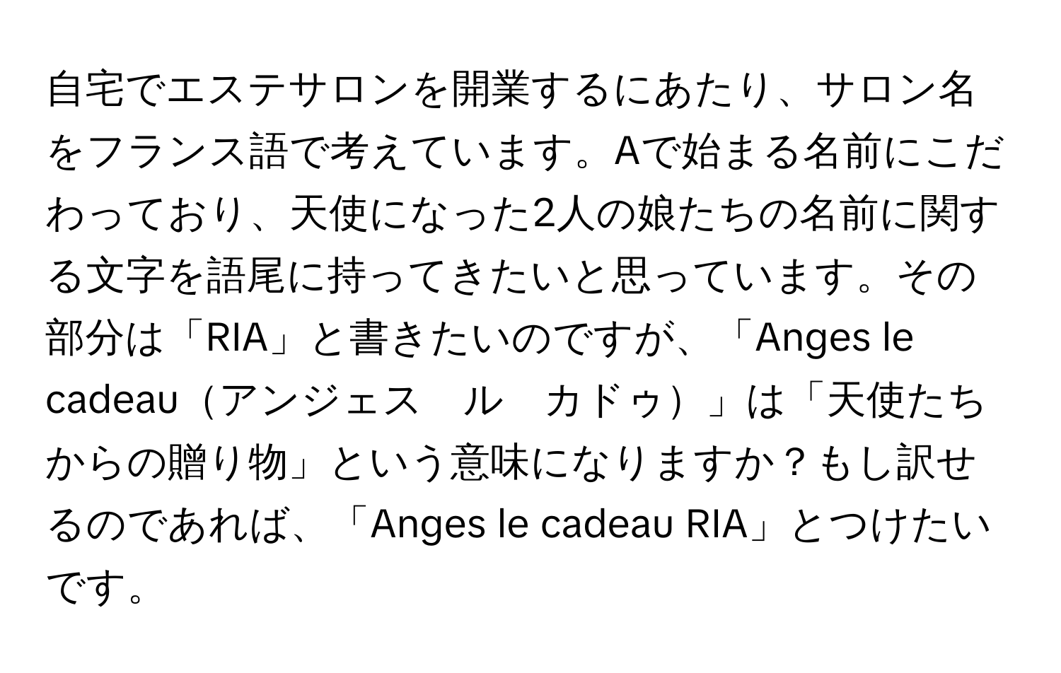 自宅でエステサロンを開業するにあたり、サロン名をフランス語で考えています。Aで始まる名前にこだわっており、天使になった2人の娘たちの名前に関する文字を語尾に持ってきたいと思っています。その部分は「RIA」と書きたいのですが、「Anges le cadeauアンジェス　ル　カドゥ」は「天使たちからの贈り物」という意味になりますか？もし訳せるのであれば、「Anges le cadeau RIA」とつけたいです。