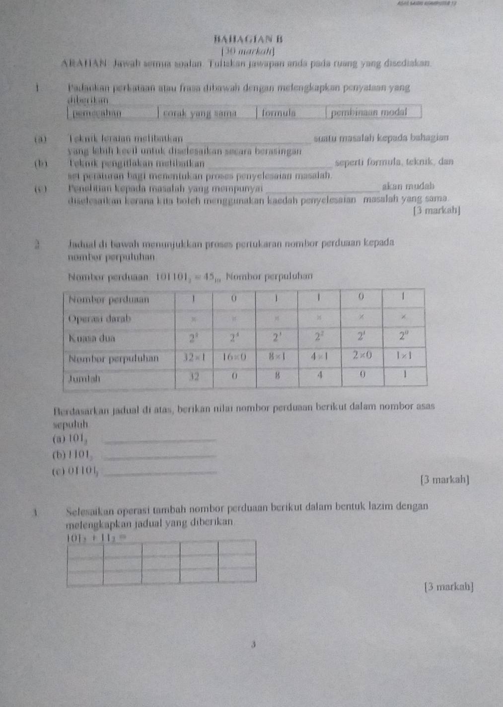 BAHAGÍAN B
[30 markah]
ARAHAN Jawah serma soalan. Tuliskan jawapan anda pada ruang yang disediakan.
Padankan perkataan atau frasa dibawah dengan melengkapkan penyataan yang
dibgritsm
perecaban corak yang sama tormula pembinaan modal
(a) Tekník Ieraian melibatkan _suatu masalah kepada bahagian
yang lebiḥ keell untuk disglesaikan secara berasingan 
(b)  eknik pengitlakan melibatkan _seperti formula, teknik, dan
set peraturan bagi menentukan proses penyelesaian masalah.
(c) Penelitian kepada masalah yang mempunyai_ akan mudah
diselesaikan kerana kia boleh menggunakan kaedah penyelesaian masalah yang sama.
[3 markah]
Jadual di bawah menunjukkan proses pertukaran nombor perduaan kepada
nomber perpuluhan
Nombor perduaan 101101_2=45_10 Nombor perpuluhan
Berdasarkan jadual di atas, berikan nilai nombor perduaan berikut dalam nombor asas
sepuluh
(a) 101_2 _
(b) 1101_2 _
( c ) 01101_2 _
[3 markah]
A Selesaikan operasi tambah nombor perduaan berikut dalam bentuk lazim dengan
melengkapkan jadual yang diberikan
101_1+11_2=
[3 markah]