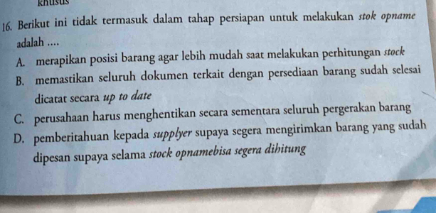 khusus
16. Berikut ini tidak termasuk dalam tahap persiapan untuk melakukan stok opname
adalah ....
A. merapikan posisi barang agar lebih mudah saat melakukan perhitungan stock
B. memastikan seluruh dokumen terkait dengan persediaan barang sudah selesai
dicatat secara up to date
C. perusahaan harus menghentikan secara sementara seluruh pergerakan barang
D. pemberitahuan kepada supplyer supaya segera mengirimkan barang yang sudah
dipesan supaya selama stock opnamebisa segera dihitung