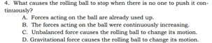 What causes the rolling ball to stop when there is no one to push it con-
tinuously?
A. Forces acting on the ball are already used up.
B. The forces acting on the ball were continuously increasing.
C. Unbalanced force causes the rolling ball to change its motion.
D. Gravitational force causes the rolling ball to change its motion.