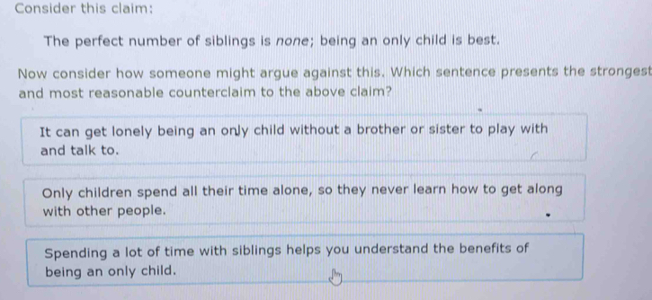 Consider this claim:
The perfect number of siblings is none; being an only child is best.
Now consider how someone might argue against this. Which sentence presents the strongest
and most reasonable counterclaim to the above claim?
It can get lonely being an only child without a brother or sister to play with
and talk to.
Only children spend all their time alone, so they never learn how to get along
with other people.
Spending a lot of time with siblings helps you understand the benefits of
being an only child.