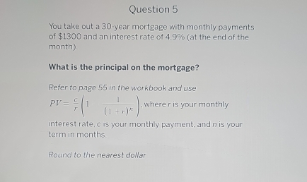 You take out a 30-year mortgage with monthly payments 
of $1300 and an interest rate of 4.9% (at the end of the
month). 
What is the principal on the mortgage? 
Refer to page 55 in the workbook and use
PV= c/r (1-frac 1(1+r)^n) , where r is your monthly 
interest rate, c is your monthly payment, and n is your 
term in months. 
Round to the nearest dollar