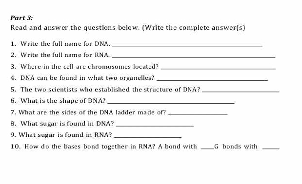 Read and answer the questions below. (Write the complete answer(s) 
1. Write the full name for DNA._ 
2. Write the full name for RNA._ 
3. Where in the cell are chromosomes located?_ 
4. DNA can be found in what two organelles?_ 
5. The two scientists who established the structure of DNA?_ 
6. What is the shape of DNA?_ 
7. What are the sides of the DNA ladder made of?_ 
8. What sugar is found in DNA?_ 
9. What sugar is found in RNA?_ 
10. How do the bases bond together in RNA? A bond with _G bonds with_