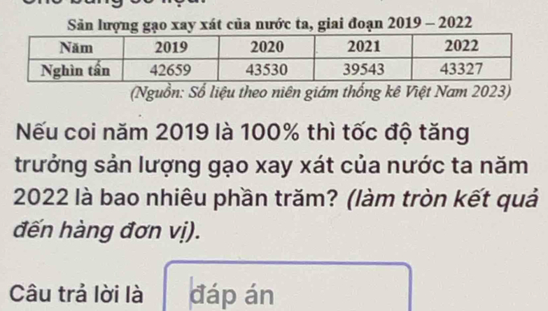 Sản lượng gạo xay xát của nước ta, giai đoạn 2019 - 2022 
(Nguồn: Số liệu theo niên giám thống kê Việt Nam 2023) 
Nếu coi năm 2019 là 100% thì tốc độ tăng 
trưởng sản lượng gạo xay xát của nước ta năm
2022 là bao nhiêu phần trăm? (làm tròn kết quả 
đến hàng đơn vị). 
Câu trả lời là đáp án