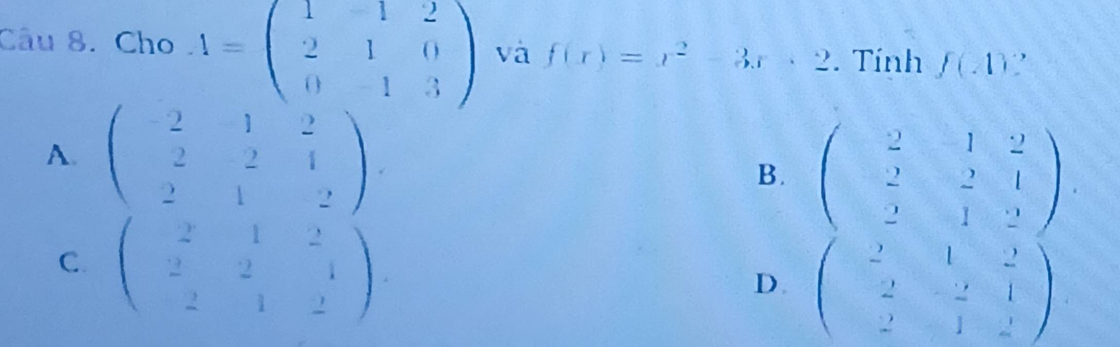 Cho 4=beginpmatrix 1&1&2 2&1&0 0&-1&3endpmatrix và f(x)=x^2-3x+2. Tính f(-1)
A. beginpmatrix -2&1&2 2&2&4 2&1&2endpmatrix
B. beginpmatrix 2&-1&2 &2&2&1 &2&1&2endpmatrix
C. beginpmatrix 2&1&2 2&2&1 2&1&2endpmatrix.
D. beginpmatrix 2&1&2 &2&-2&1 2&1&2endpmatrix