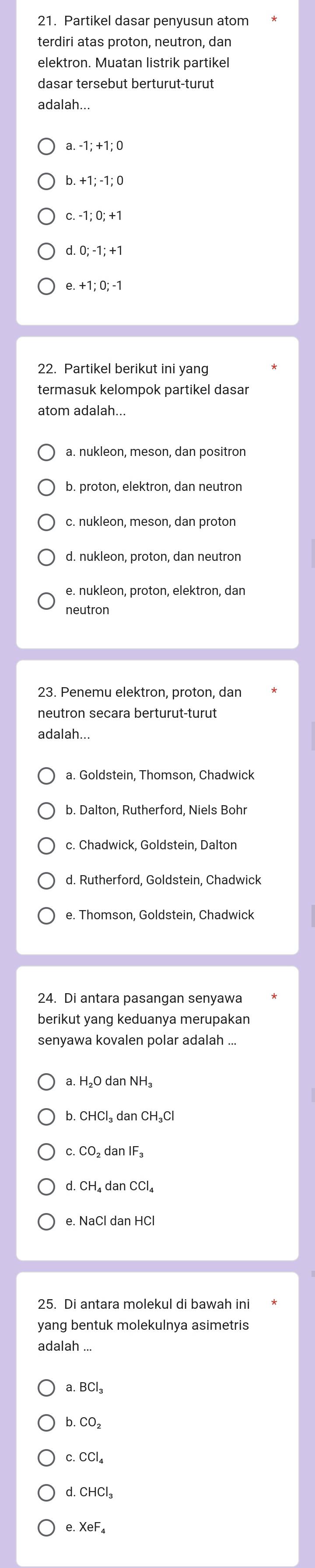 Partikel dasar penyusun atom
terdiri atas proton, neutron, dan
elektron. Muatan listrik partikel
dasar tersebut berturut-turut
adalah...
b. +1; -1; 0
dO:-1:+1
e. +1;0;-1
22. Partikel berikut ini yang
termasuk kelompok partikel dasar
atom adalah...
b. proton, elektron, dan neutron
c. nukleon, meson, dan proton
d. nukleon, proton, dan neutron
neutron
23. Penemu elektron, proton, dan
neutron secara berturut-turut
adalah...
a. Goldstein, Thomson, Chadwick
b. Dalton, Rutherford, Niels Bohr
d. Rutherford, Goldstein, Chadwick
e. Thomson, Goldstein, Chadwick
24. Di antara pasangan senyawa
berikut yang keduanya merupakan
senyawa kovalen polar adalah ...
a. H₂O dan NH₃
b. CHCl₃ dan CH₃C
c. CO₂ dan IF₃
d. CH₄ dan CCl₄
25. Di antara molekul di bawah ini
yang bentuk molekulnya asimetris
adalah ..
a. BCl_3
b. CO_2
c. CCl_4
d. CHCl_3
e. XeF_4