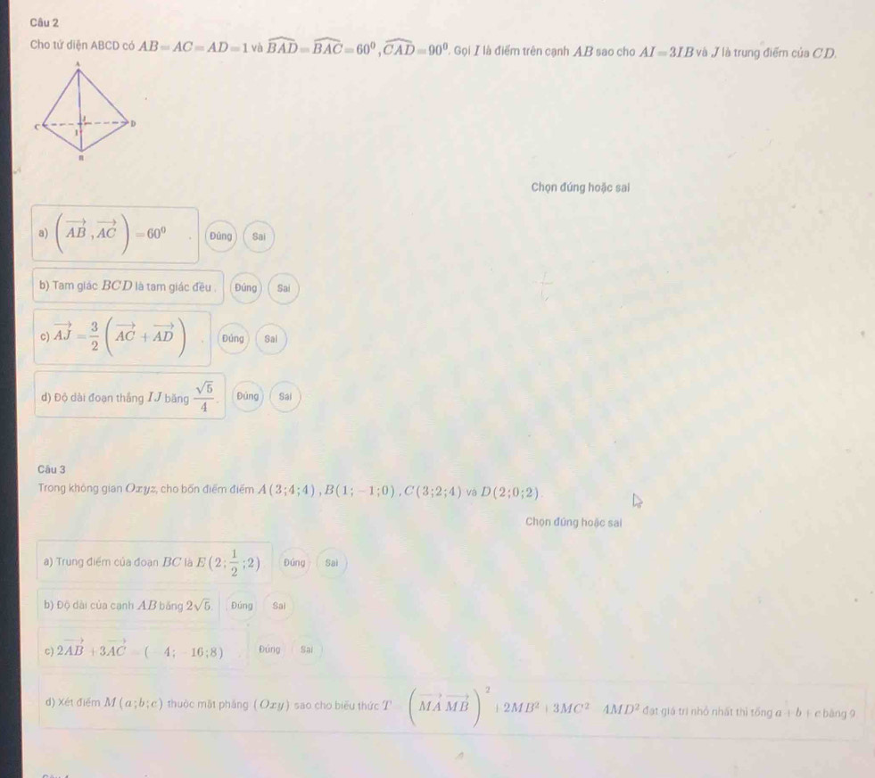 Cho tử diện ABCD có AB=AC=AD=1 và widehat BAD=widehat BAC=60^0, widehat CAD=90^0,GolII là điểm trên cạnh A. B sao cho AI=3IB và / là trung điểm của C. D.
Chọn đúng hoặc sai
a) (vector AB,vector AC)=60^9 Đúng Sai
b) Tam giác BCD là tam giác đều . Đứng Sai
c) vector AJ= 3/2 (vector AC+vector AD) Đủng Sai
d) Độ dài đoạn thắng IJ băng  sqrt(5)/4 . Đúng Sái
Câu 3
Trong không gian Oxyz, cho bốn điểm điểm A(3;4;4), B(1;-1;0), C(3;2;4) và D(2;0;2). 
Chọn đứng hoặc sai
a) Trung điểm của đoạn BC là E(2; 1/2 ;2) Đúng Saì
b) Độ dài của cạnh AB băng 2sqrt(5). Đúng Sai
c) 2vector AB+3vector AC=(4;-16;8) Đứng Sai
d) Xét điểm M(a;b;c) thuộc mật pháng ( Oxy) sao cho biểu thức T(vector MAvector MB)^2+2MB^2+3MC^2&4MD^2 đạt giá trì nhỏ nhất thì tổng a+b + c bàng 9