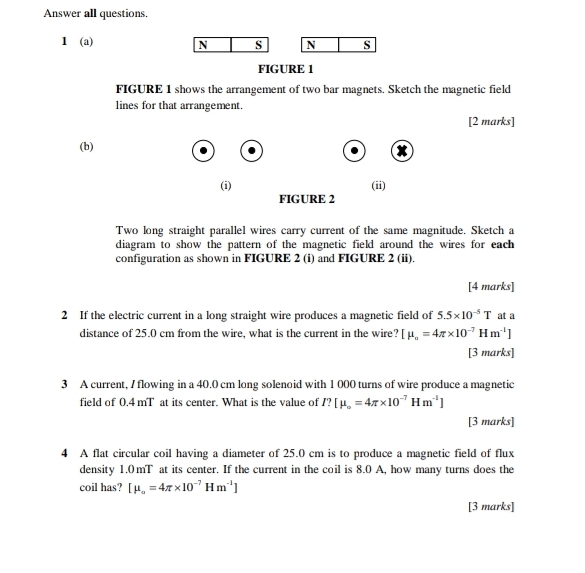 Answer all questions. 
1 (a) 
N s N s 
FIGURE 1 
FIGURE 1 shows the arrangement of two bar magnets. Sketch the magnetic field 
lines for that arrangement. 
[2 marks] 
(b) 
(i) (ii) 
FIGURE 2 
Two long straight parallel wires carry current of the same magnitude. Sketch a 
diagram to show the pattern of the magnetic field around the wires for each 
configuration as shown in FIGURE 2 (i) and FIGURE 2 (ii). 
[4 marks] 
2 If the electric current in a long straight wire produces a magnetic field of 5.5* 10^(-5)T at a 
distance of 25.0 cm from the wire, what is the current in the wire? [mu _o=4π * 10^(-7)Hm^(-1)]
[3 marks] 
3 A current, / flowing in a 40.0 cm long solenoid with 1 000 turns of wire produce a magnetic 
field of 0.4 mT at its center. What is the value of I? [mu _o=4π * 10^(-7)Hm^(-1)]
[3 marks] 
4 A flat circular coil having a diameter of 25.0 cm is to produce a magnetic field of flux 
density 1.0mT at its center. If the current in the coil is 8.0 A, how many turns does the 
coil has? [mu _o=4π * 10^(-7)Hm^(-1)]
[3 marks]