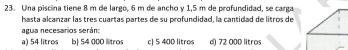 Una piscina tiene 8 m de largo, 6 m de ancho y 1,5 m de profundidad, se carga
hasta alcanzar las tres cuartas partes de su profundidad, la cantidad de litros de
agua necesarios serán:
a) 54 litros b) 54 000 llitros c) 5 400 litros d) 72 000 litros