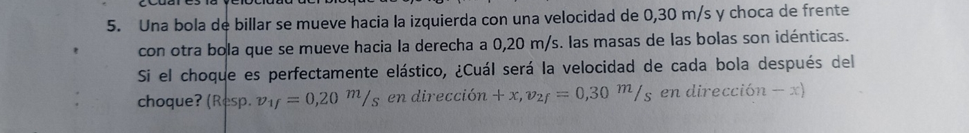 Una bola de billar se mueve hacia la izquierda con una velocidad de 0,30 m/s y choca de frente 
con otra bola que se mueve hacia la derecha a 0,20 m/s. las masas de las bolas son idénticas. 
Si el choque es perfectamente elástico, ¿Cuál será la velocidad de cada bola después del 
choque? (Resp. v_1f=0,20^m/s en dirección +x, v_2f=0,30^m/_sendireccion-x)