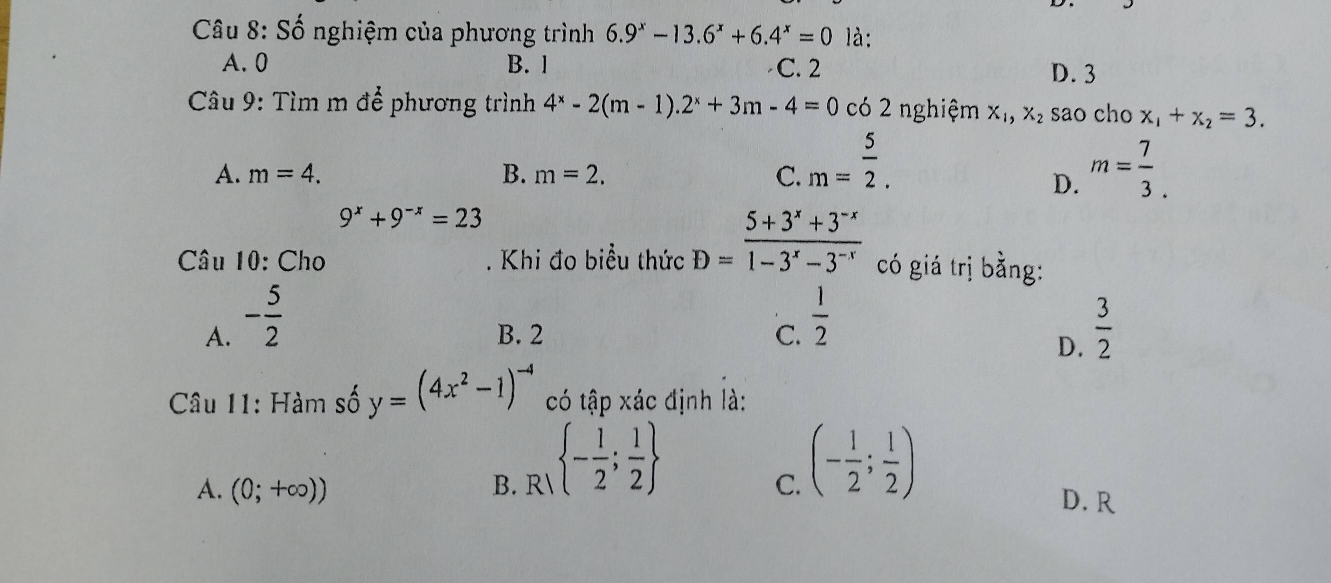 Số nghiệm của phương trình 6.9^x-13.6^x+6.4^x=0 là:
A. 0 B. 1 C. 2
D. 3
Câu 9: Tìm m để phương trình 4^x-2(m-1).2^x+3m-4=0 có 2 nghiệm X_1, X_2 sao cho x_1+x_2=3.
A. m=4. B. m=2. C. m= 5/2 . m= 7/3 . 
D.
9^x+9^(-x)=23
* Câu 10: Cho . Khi đo biểu thức D= (5+3^x+3^(-x))/1-3^x-3^(-x)  có giá trị bằng:
A. - 5/2  B. 2 C.  1/2   3/2 
D.
Câu 11: Hàm số y=(4x^2-1)^-4 có tập xác định là:
R - 1/2 ; 1/2 
A. (0;+∈fty )) B. C.
(- 1/2 ; 1/2 )
D. R