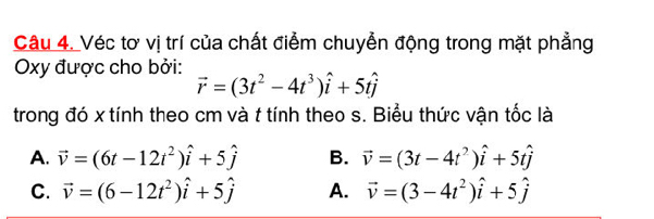 Véc tơ vị trí của chất điểm chuyển động trong mặt phẳng
Oxy được cho bởi: vector r=(3t^2-4t^3)hat i+5that j
trong đó x tính theo cm và t tính theo s. Biểu thức vận tốc là
A. vector v=(6t-12t^2)hat i+5hat j B. vector v=(3t-4t^2)hat i+5that j
C. vector v=(6-12t^2)hat i+5hat j A. vector v=(3-4t^2)hat i+5hat j