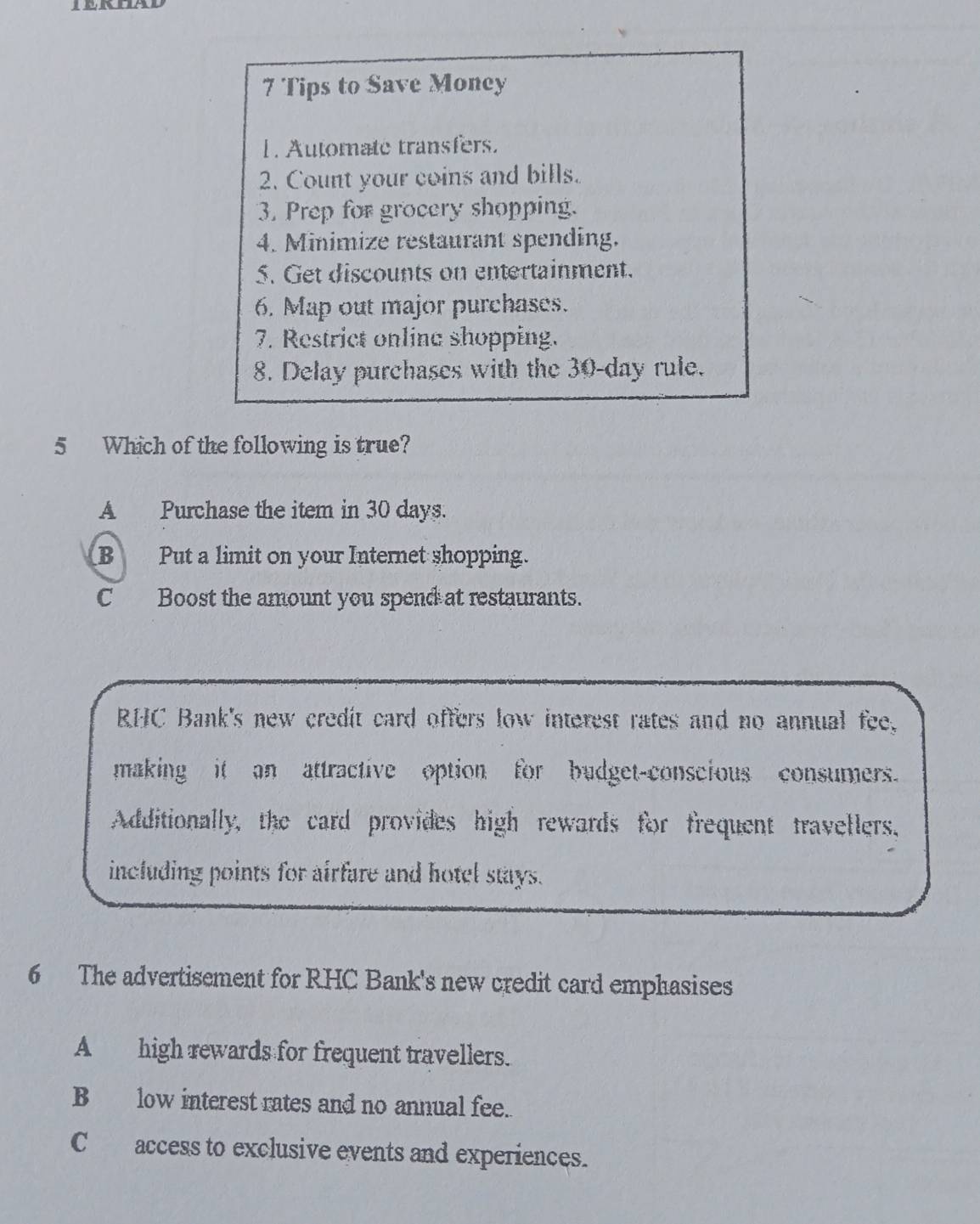 Tips to Save Money
1. Automate transfers.
2. Count your coins and bills.
3. Prep for grocery shopping.
4. Minimize restaurant spending.
5. Get discounts on entertainment.
6. Map out major purchases.
7. Restrict online shopping.
8. Delay purchases with the 30-day rule.
5 Which of the following is true?
A Purchase the item in 30 days.
B Put a limit on your Internet shopping.
C Boost the amount you spend at restaurants.
RHC Bank's new credit card offers low interest rates and no annual fee
making it an attractive option for budget-conscious consumers.
Additionally, the card provides high rewards for frequent travellers.
including points for airfare and hotel stays.
6 The advertisement for RHC Bank's new credit card emphasises
A _high rewards for frequent travellers.
Blow interest rates and no annual fee.
C access to exclusive events and experiences.