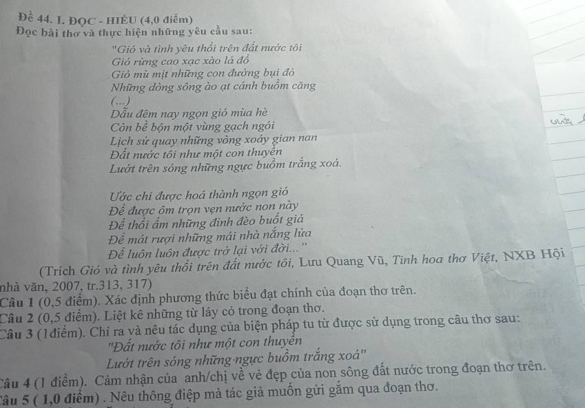 Để 44. L. ĐQC - HIÉU (4,0 điểm)
Đọc bài thơ và thực hiện những yêu cầu sau:
'Gió và tình yêu thổi trên đất nước tôi
Gió rừng cao xạc xào lá đồ
Gió mù mịt những con đường bụi đỏ
Những dòng sông ào ạt cánh buồm căng
(…)
Dẫu đêm nay ngọn gió mùa hè
Còn bề bộn một vùng gạch ngói
Lịch sử quay những vòng xoáy gian nan
Đất nước tôi như một con thuyên
Lướt trên sóng những ngực buồm trắng xoá.
Ước chi được hoá thành ngọn gió
Để được ôm trọn vẹn nước non này
Để thổi ẩm những đinh đèo buốt giá
Để mát rượi những mái nhà nắng lửa
Để luôn luôn được trở lại với đời...''
(Trích Gió và tình yêu thổi trên đất nước tôi, Lưu Quang Vũ, Tinh hoa thơ Việt, NXB Hội
nhà văn, 2007, tr.313, 317)
Câu 1 (0,5 điểm). Xác định phương thức biểu đạt chính của đoạn thơ trên.
Câu 2 (0,5 điểm). Liệt kê những từ láy có trong đoạn thơ.
Câu 3 (1điểm). Chỉ ra và nêu tác dụng của biện pháp tu từ được sử dụng trong câu thơ sau:
''Đất nước tôi như một con thuyền
Lướt trên sóng những ngực buồm trắng xoá''
Câu 4 (1 điểm). Cảm nhận của anh/chị về vẻ đẹp của non sông đất nước trong đoạn thơ trên.
Câu 5 ( 1,0 điểm) . Nêu thông điệp mà tác giả muốn gửi gắm qua đoạn thơ.