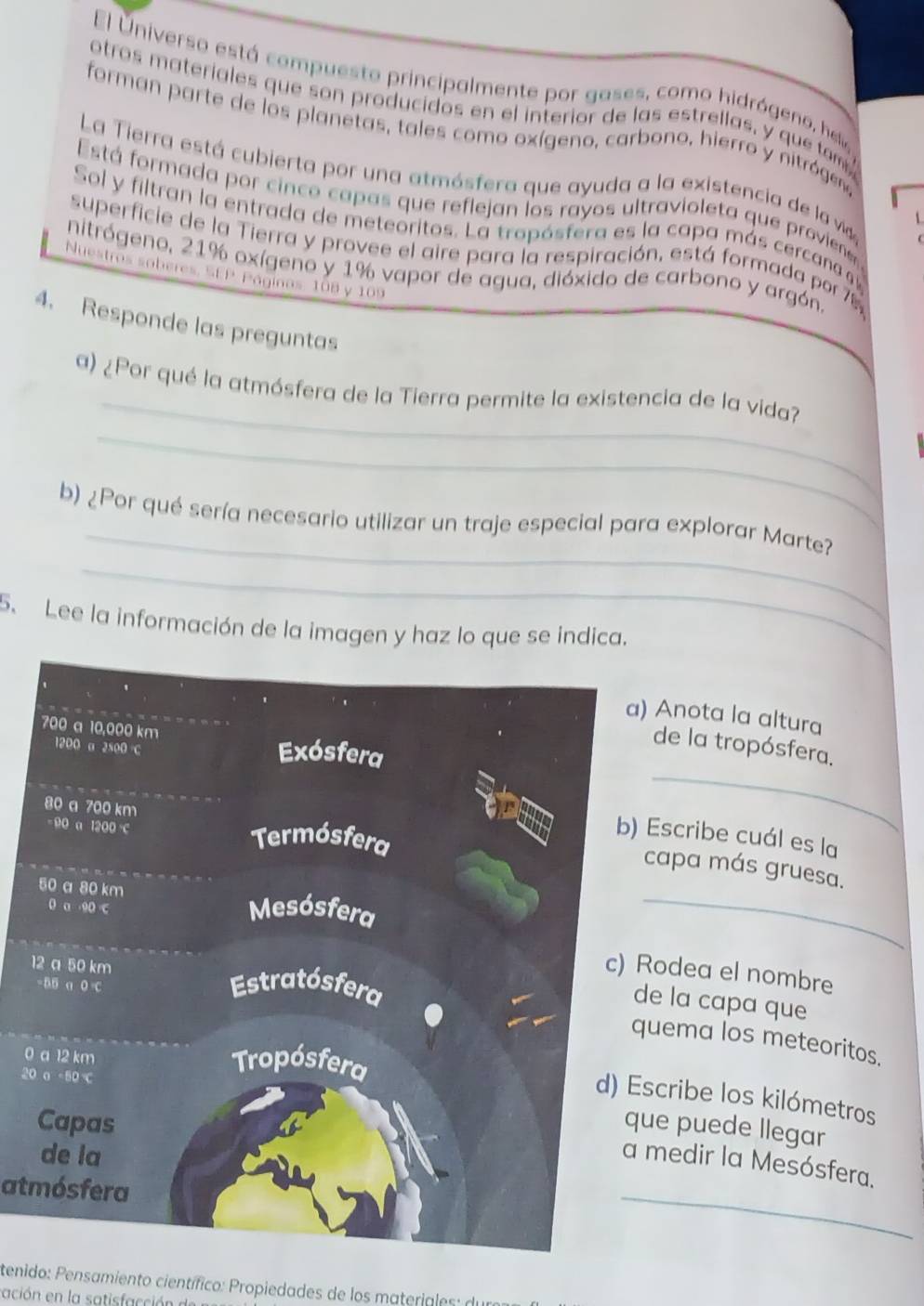 El Universo está compuesto principalmente por gases, como hidrógeno, hela 
otros materiales que son producidos en el interior de las estrellas, y que tam 
forman parte de los planetas, tales como oxígeno, carbono, hierro y nitrógeno 
La Tierra está cubierta por una atmósfera que ayuda a la existencia de la vida 
Está formada por cinco capas que reflejan los rayos ultravioleta que proviene 
Sol y filtran la entrada de meteoritos. La tropósfera es la capa más cercana g 
superficie de la Tierra y provee el aire para la respiración. está formada por 76
nitrógeno, 21% oxígeno y 1% vapor de agua, dióxido de carbono y argón. 
Nuestros soberes, SEP. Páginos, 108 y 109
4. Responde las preguntas 
_ 
_ 
a) ¿Por qué la atmósfera de la Tierra permite la existencia de la vida? 
_ 
_ 
b) ¿Por qué sería necesario utilizar un traje especial para explorar Marte? 
5. Lee la información de la imagen y haz lo que se indica. 
Anota la altura 
de la tropósfera. 
_ 
scribe cuál es la 
apa más gruesa. 
_ 
odea el nombre
1
e la capa que 
ema los meteoritos. 
0
20
cribe los kilómetros 
e puede llegar 
_ 
medir la Mesósfera. 
atmósfera 
tenido: Pensamiento científico: Propiedades de los materiales: de 
ación en la satisfacción