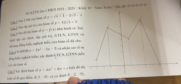 Đề KTTX lần 1 HKII 2024 - 2025 |Khối 10| Môn Toán | Mã đề: Ò Ó O Ò O 
Cầa Tìm TXĐ của hàm số y=sqrt(x+1)-2sqrt(3-x)
Câu 2 Tìm tập giá trị của hàm số y=12sqrt(x)+3
Câu 3 Cho đồ thị hàm số y=f(x) như hình vẽ. Xác 
định tập xác định, tập giá trị, GTLN, GTNN và 
Khoảng đồng biến, nghịch biến của hàm số đã cho. 
Câu 4 Về ĐTHS y=2x^2-3x-5 và nhận xét về s 
đồng biến, nghịch biến; xác định GTLN, GTNN (nế 
có) của hàm số. 
Câu 5 Xác định hàm số y=ax^2+bx+c biết đồ t 
hàm số đi qua điêm A(3;-8) và có dīnh I(-2;-9).