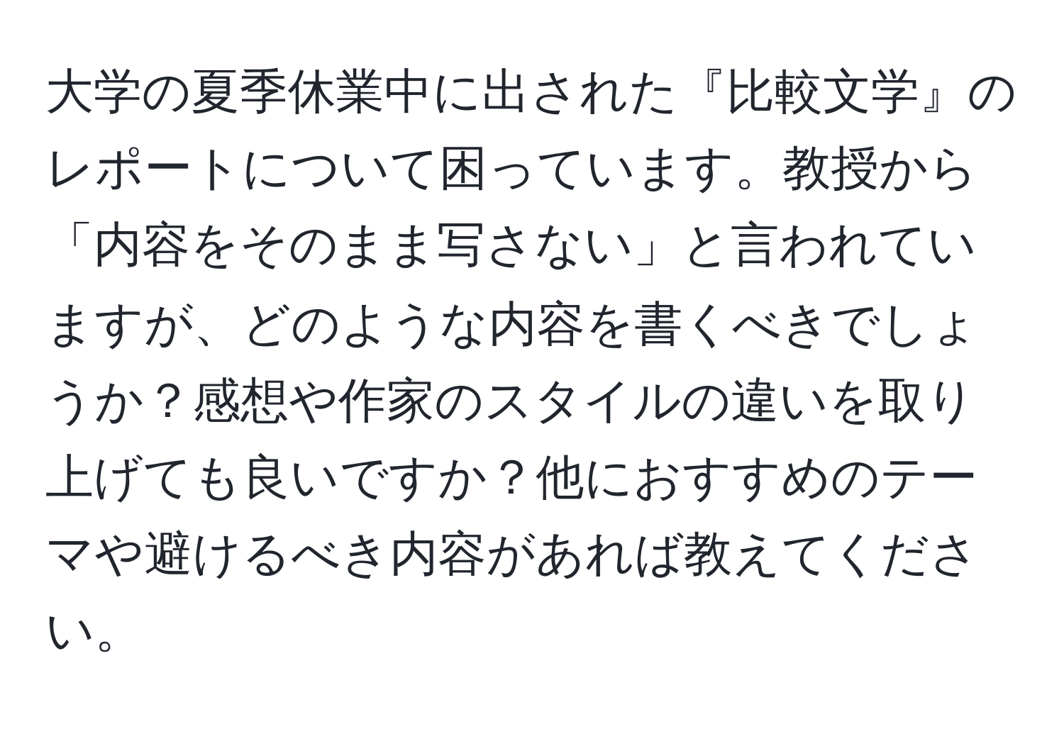 大学の夏季休業中に出された『比較文学』のレポートについて困っています。教授から「内容をそのまま写さない」と言われていますが、どのような内容を書くべきでしょうか？感想や作家のスタイルの違いを取り上げても良いですか？他におすすめのテーマや避けるべき内容があれば教えてください。