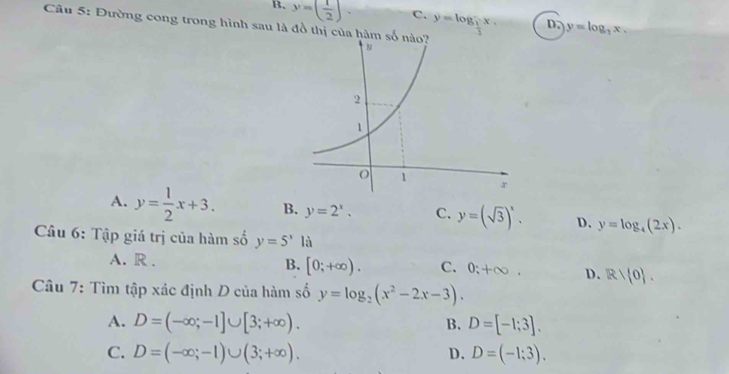 B. y=( 1/2 ).
C. y=log _ 1/2 x. 
Câu 5: Đường cong trong hình sau là đồ thị của h
D. y=log _2x.
C.
A. y= 1/2 x+3. B. y=2^x. y=(sqrt(3))^x. D. y=log _4(2x). 
Câu 6: Tập giá trị của hàm số y=5^xla
A. R. B. [0;+∈fty ). D. R/ 0.
C. 0; +∈fty. 
Câu 7: Tìm tập xác định D của hàm số y=log _2(x^2-2x-3).
A. D=(-∈fty ;-1]∪ [3;+∈fty ). D=[-1;3]. 
B.
C. D=(-∈fty ;-1)∪ (3;+∈fty ). D. D=(-1;3).