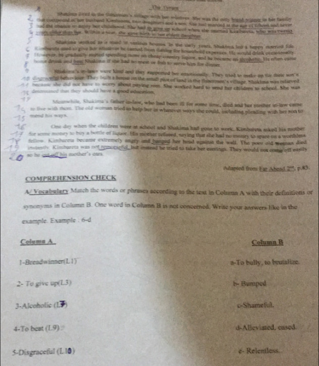 Thể Tyraca
ohations aired in the Slannss's village with her selitves. Ser wan the crtly higed telme in fut familly
Z tal costpeded to nr busbend Kambiaet, two dinghars and a sem. Whe had werded an the our of sifteen and neve
eed tnd obasce or anny her childhood. She had to giee on thood when she ueried i ex havta, the was rwend
wonars ater tots lige. Me lphim a rean, she sarve wirh on hes atdon comghtan
Shuaima wolked to a maid tn varioes houses. In the sarly yeurs. Shakbea too a happy married fife
C s mhents ased so give her olluti os he comed from clating for houschold experses. He would drink occosonelly
Sto wesar, ao gradeatly mated spending nome on cheap country Siquze, and he bocume an acohate. He often come
U r drink and bms Nankins if she had no meat or fih to serve hi for dinmer
Nhiskins's m-lmes were kind and they eapported her ensotionally. They mried to make up fr thei son t
co grelll behe jour. They buih a bouse on the amll plot of land in the fsbomen's viliage. Shakime was relieved
oecaese she did not have to avery about maying reet. She worked hard to send her choldren to schnol. She was
π desenmaed that they should have a good oducation.
Steanwhile. Shukima's father io-law, who had been ill for some time, died and her mother in-law came
to live with them. The old woman tried to help her in whatever ways she could, inclading pleading with her son to
mond his ways.
One dy when the children were at school and Shakima had gone to work, Kinbareta asked his mother
dor some monry to buy a bottle of liquer. His mother refased, saying that she had no monry to spare on a worthless
fellow. Kimburets became extremely angry and hanged her head against the wall. The poer old weman died
instetly. Kimtuents was not remoraeful, but instead he tried to take her earrings. They would not comp off easily
so he out ofI his mother's oars.
Aapted from Far Ahend 2^(cd)
COMPREHENSION CHECK  p.83.
A/Vocabulary Match the words or phrases according to the text in Column A with their definitions or
synonyms in Column B. One word in Column B is not concerned. Write your answers like in the
example. Example : 6-d
Columa A. Column B
1-Breadwinner(L1) a-To bully, to brutalize.
2- To give up( 13 b- Bumped
3-Alcoholic (L c-Shameful.
4-To beat (L9) d-Alleviated, cased.
5-Disgraceful (l 10) e- Relentless.