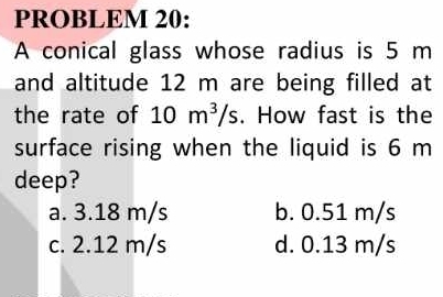 PROBLEM 20:
A conical glass whose radius is 5 m
and altitude 12 m are being filled at
the rate of 10m^3/s. How fast is the
surface rising when the liquid is 6 m
deep?
a. 3.18 m/s b. 0.51 m/s
c. 2.12 m/s d. 0.13 m/s