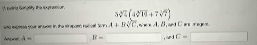 Simplify the expression
5sqrt[3](4)(4sqrt[3](16)+7sqrt[3](7))
and express your answer in the simplest radical form . A+Bsqrt[3](C) where A, B, and C are integers. 
Answer: A=□ , B=□ , and C= □ □