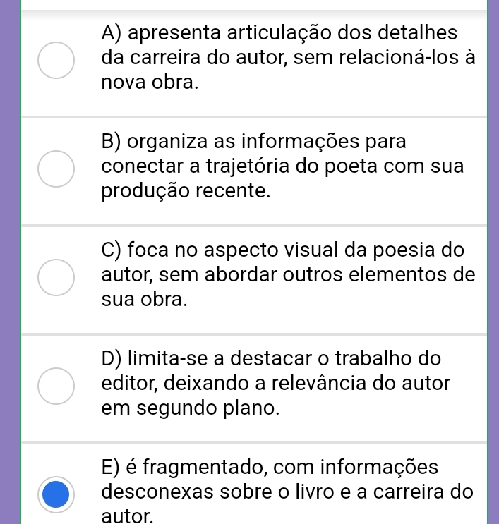 A) apresenta articulação dos detalhes
da carreira do autor, sem relacioná-los à
nova obra.
B) organiza as informações para
conectar a trajetória do poeta com sua
produção recente.
C) foca no aspecto visual da poesia do
autor, sem abordar outros elementos de
sua obra.
D) limita-se a destacar o trabalho do
editor, deixando a relevância do autor
em segundo plano.
E) é fragmentado, com informações
desconexas sobre o livro e a carreira do
autor.