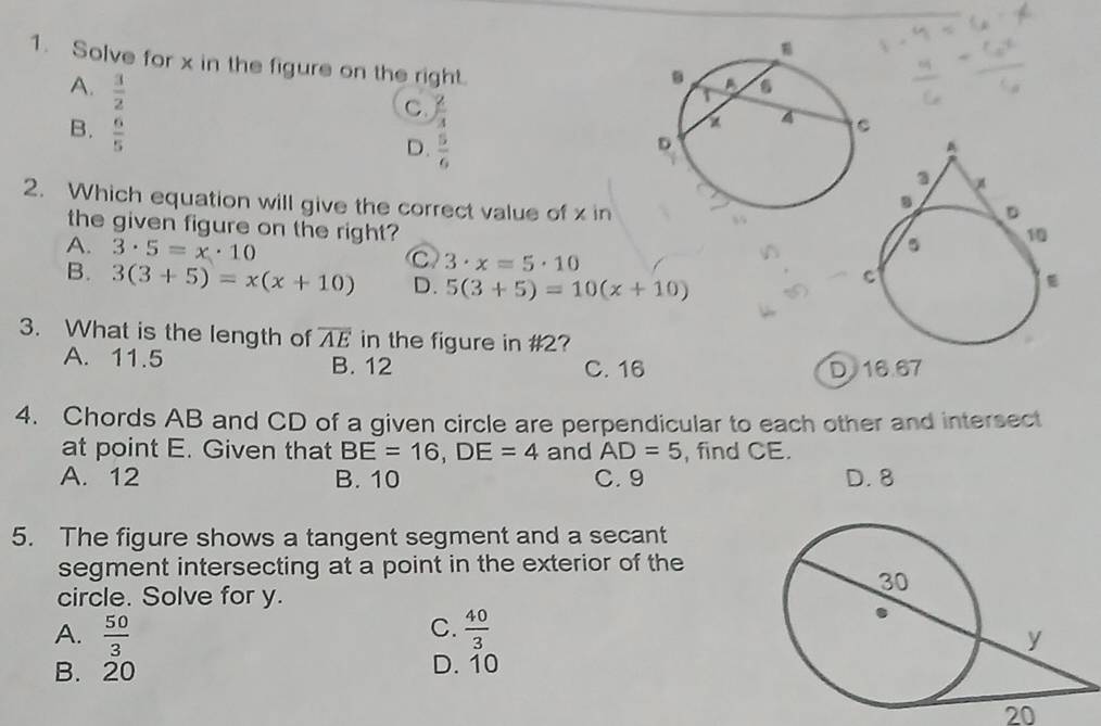 Solve for x in the figure on the right.
A.  3/2 
C.  2/3 
B.  6/5 
D.  5/6 
2. Which equation will give the correct value of x in 
the given figure on the right?
A. 3· 5=x· 10
C 3· x=5· 10
B. 3(3+5)=x(x+10) D. 5(3+5)=10(x+10)
3. What is the length of overline AE in the figure in # 2?
A. 11.5 B. 12 C. 16 D16. 67
4. Chords AB and CD of a given circle are perpendicular to each other and intersect
at point E. Given that BE=16, DE=4 and AD=5 , find CE.
A. 12 B. 10 C. 9 D. 8
5. The figure shows a tangent segment and a secant
segment intersecting at a point in the exterior of the
circle. Solve for y.
C.
A.  50/3   40/3 
B. 20 D. 10
20