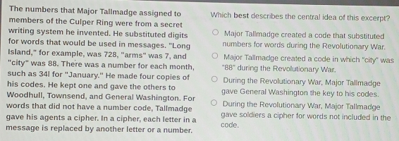 The numbers that Major Tallmadge assigned to Which best describes the central idea of this excerpt?
members of the Culper Ring were from a secret
writing system he invented. He substituted digits Major Tallmadge created a code that substituted
for words that would be used in messages. "Long numbers for words during the Revolutionary War.
Island," for example, was 728, "arms" was 7, and Major Tallmadge created a code in which 'city' was
"city" was 88. There was a number for each month, '' 88 ' during the Revolutionary War.
such as 34I for "January." He made four copies of During the Revolutionary War, Major Tallmadge
his codes. He kept one and gave the others to gave General Washington the key to his codes.
Woodhull, Townsend, and General Washington. For
words that did not have a number code, Tallmadge During the Revolutionary War, Major Tallmadge
gave his agents a cipher. In a cipher, each letter in a gave soldiers a cipher for words not included in the
message is replaced by another letter or a number. code.