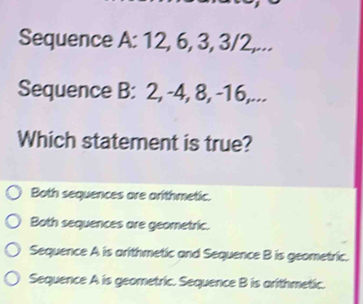 Sequence A: 12, 6, 3, 3/2,...
Sequence B: 2, -4, 8, -16,...
Which statement is true?
Both sequences are arithmetic.
Both sequences are geometric.
Sequence A is arithmetic and Sequence B is geometric.
Sequence A is geometric. Sequence B is arithmetic.