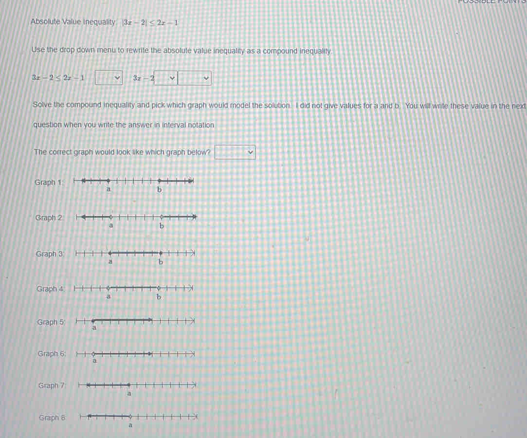 Absolute Value Inequality |3x-2|≤ 2x-1
Use the drop down menu to rewrite the absolute value inequality as a compound inequality.
3x-2≤ 2x-1
Solve the compound inequality and pick which graph would model the solution. I did not give values for a and b. You will write these value in the next
question when you write the answer in interval notation
The correct graph would look like which graph below? □ 
Graph 1
Graph 2
Graph 3
Graph 4.
Graph 5
Graph 6;
Graph 7
Graph 6