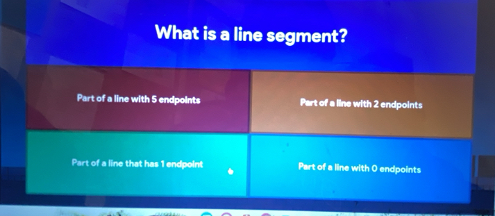 What is a line segment?
Part of a line with 5 endpoints Part of a line with 2 endpoints
Part of a line that has 1 endpoint Part of a line with O endpoints