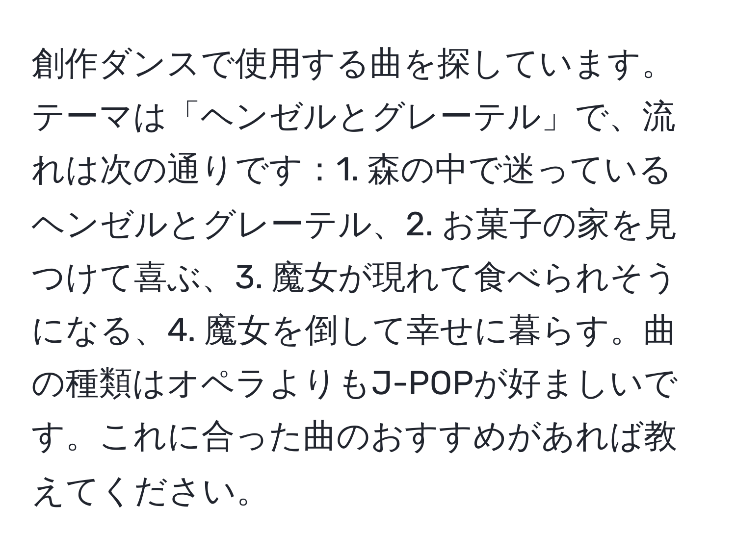 創作ダンスで使用する曲を探しています。テーマは「ヘンゼルとグレーテル」で、流れは次の通りです：1. 森の中で迷っているヘンゼルとグレーテル、2. お菓子の家を見つけて喜ぶ、3. 魔女が現れて食べられそうになる、4. 魔女を倒して幸せに暮らす。曲の種類はオペラよりもJ-POPが好ましいです。これに合った曲のおすすめがあれば教えてください。