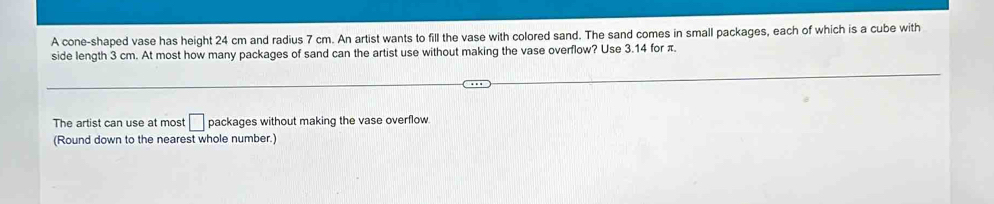 A cone-shaped vase has height 24 cm and radius 7 cm. An artist wants to fill the vase with colored sand. The sand comes in small packages, each of which is a cube with 
side length 3 cm. At most how many packages of sand can the artist use without making the vase overflow? Use 3.14 for π. 
The artist can use at most □ packages without making the vase overflow 
(Round down to the nearest whole number.)