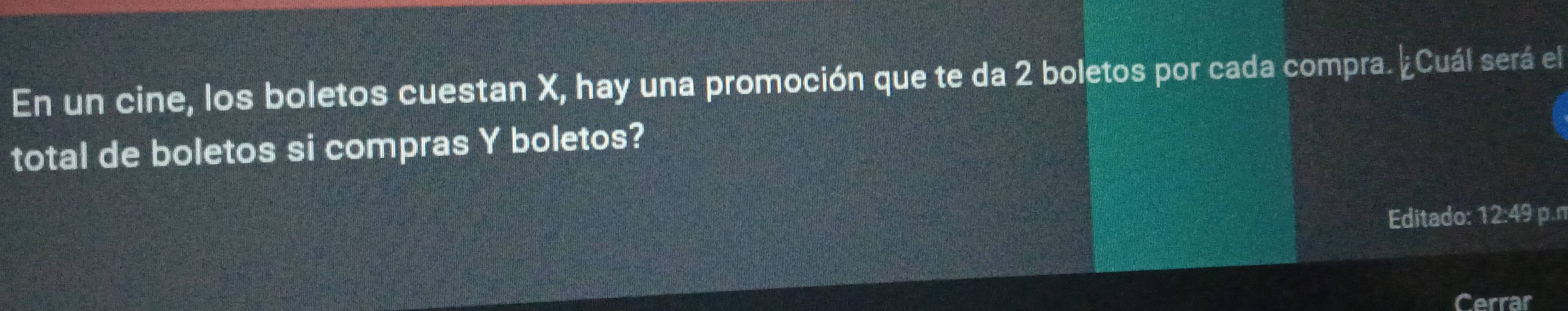 En un cine, los boletos cuestan X, hay una promoción que te da 2 boletos por cada compra. ¿Cuál será el 
total de boletos si compras Y boletos? 
Editado: 12:49 p.n 
Cerrar