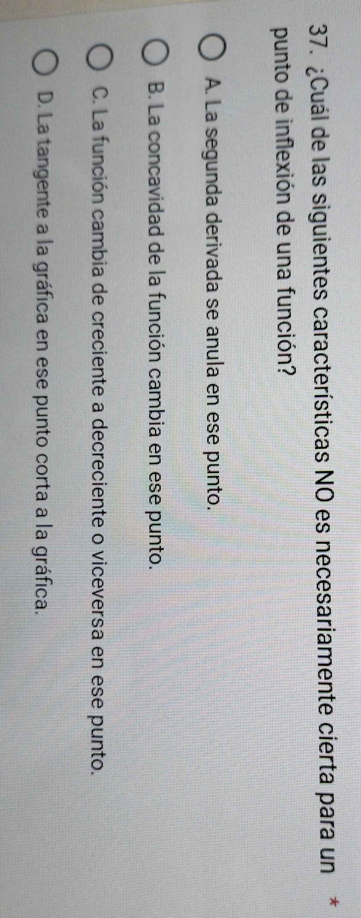 ¿Cuál de las siguientes características NO es necesariamente cierta para un*
punto de inflexión de una función?
A. La segunda derivada se anula en ese punto.
B. La concavidad de la función cambia en ese punto.
C. La función cambia de creciente a decreciente o viceversa en ese punto.
D. La tangente a la gráfica en ese punto corta a la gráfica.