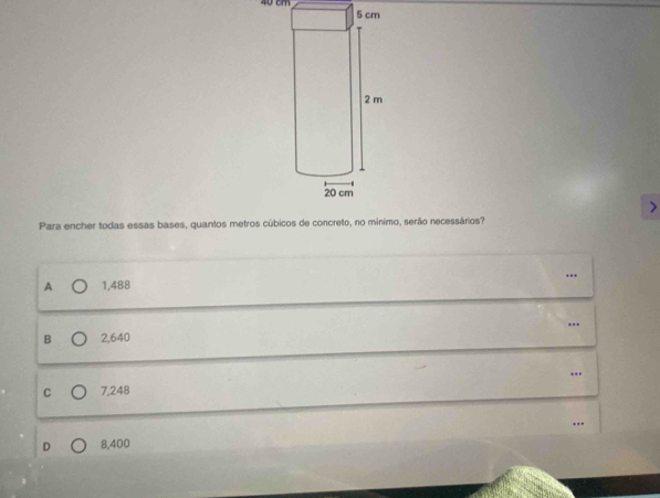 0 cm
Para encher todas essas bases, quantos metros cúbicos de concreto, no mínimo, serão necessários?
...
A 1,488
B 2,640 ….
C 7,248
D 8,400