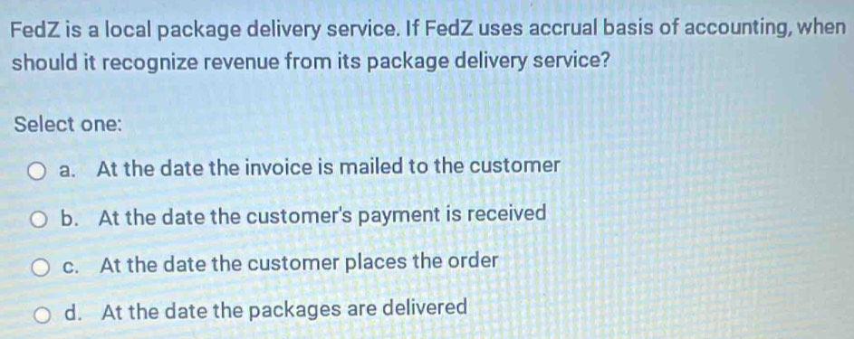 FedZ is a local package delivery service. If FedZ uses accrual basis of accounting, when
should it recognize revenue from its package delivery service?
Select one:
a. At the date the invoice is mailed to the customer
b. At the date the customer's payment is received
c. At the date the customer places the order
d. At the date the packages are delivered