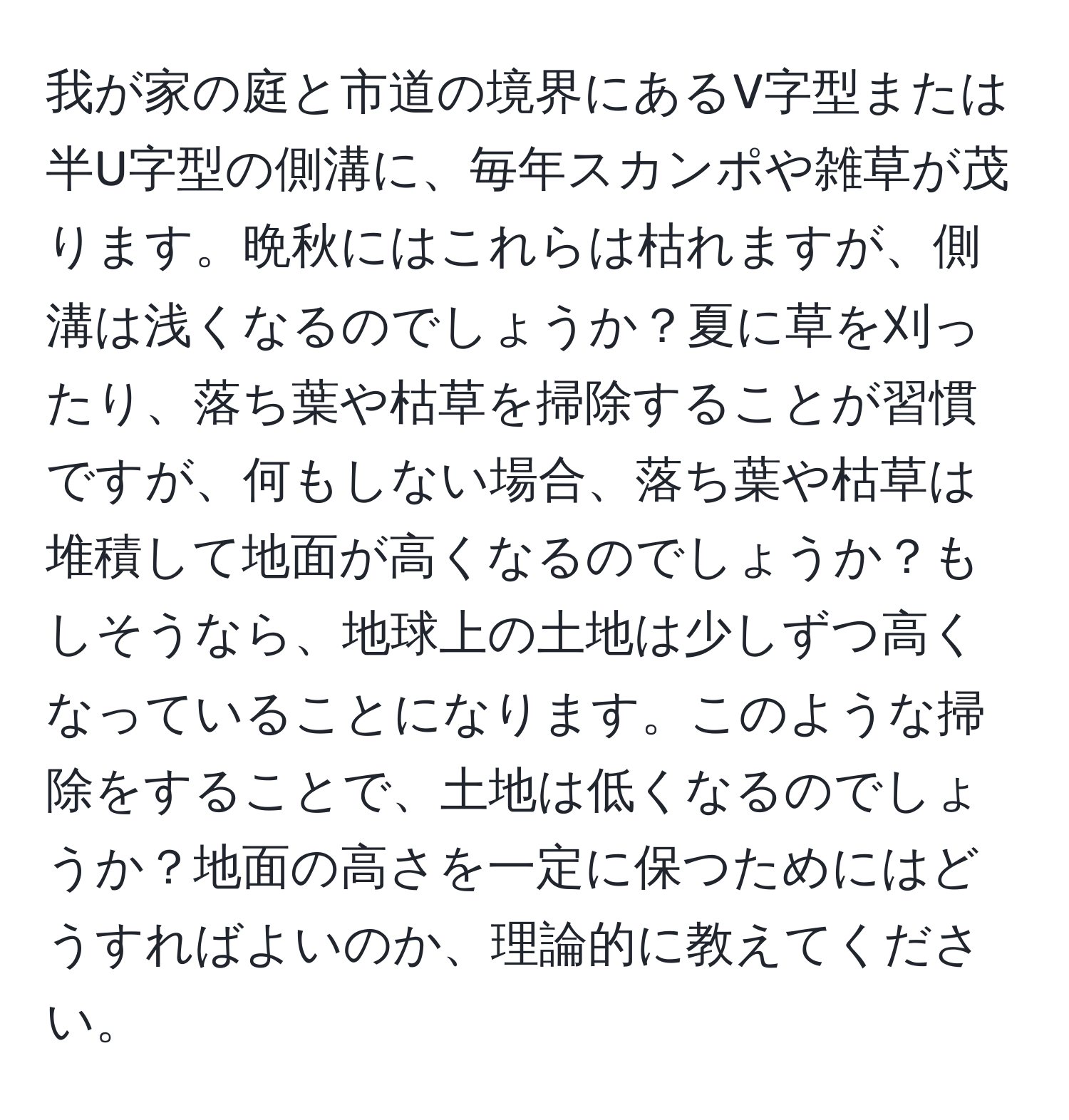 我が家の庭と市道の境界にあるV字型または半U字型の側溝に、毎年スカンポや雑草が茂ります。晩秋にはこれらは枯れますが、側溝は浅くなるのでしょうか？夏に草を刈ったり、落ち葉や枯草を掃除することが習慣ですが、何もしない場合、落ち葉や枯草は堆積して地面が高くなるのでしょうか？もしそうなら、地球上の土地は少しずつ高くなっていることになります。このような掃除をすることで、土地は低くなるのでしょうか？地面の高さを一定に保つためにはどうすればよいのか、理論的に教えてください。